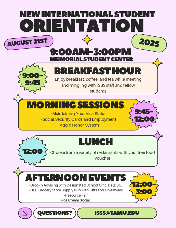 New International Student Orientation is from 9am to 3pm at the Memorial Student Center. The schedule: 9am to 9:45am Breakfast Hour (Enjoy breakfast, coffee, and tea while meeting and mingling with ISSS staff and fellow students), 9:45am to noon Morning Sessions (Maintaining Your Visa Status, Social Security Cards and Employment, Aggie Honor System), Noon Lunch (Choose from a variety of restaurants with your free food voucher), Noon to 3pm Afternoon Events (Drop-In Advising with ISSS, HEB Grocery Store Supply Run with Gifts and Giveaways, Resource Fair, Ice Cream Social). Questions? Email isss@tamu.edu.